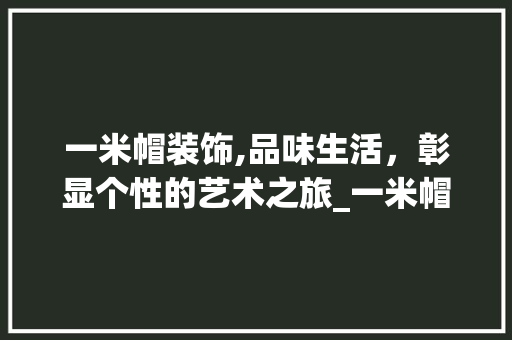 一米帽装饰,品味生活，彰显个性的艺术之旅_一米帽装饰 一米帽装饰,品味生活，彰显个性的艺术之旅_一米帽装饰 装修知识