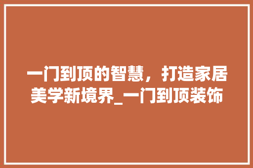 一门到顶的智慧，打造家居美学新境界_一门到顶装饰 一门到顶的智慧，打造家居美学新境界_一门到顶装饰 装修知识