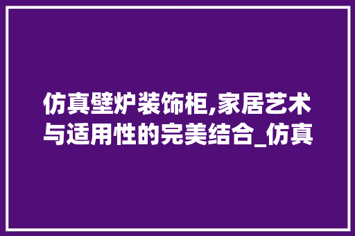 仿真壁炉装饰柜,家居艺术与适用性的完美结合_仿真壁炉装饰柜 仿真壁炉装饰柜,家居艺术与适用性的完美结合_仿真壁炉装饰柜 家居设计