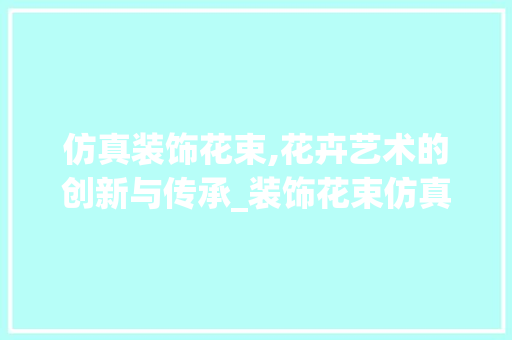 仿真装饰花束,花卉艺术的创新与传承_装饰花束仿真 仿真装饰花束,花卉艺术的创新与传承_装饰花束仿真 装修知识
