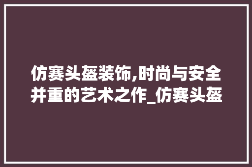 仿赛头盔装饰,时尚与安全并重的艺术之作_仿赛头盔装饰 仿赛头盔装饰,时尚与安全并重的艺术之作_仿赛头盔装饰 买房须知