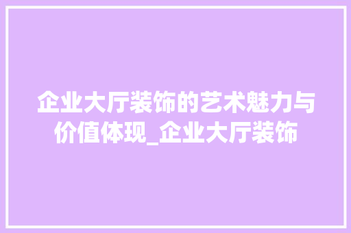 企业大厅装饰的艺术魅力与价值体现_企业大厅装饰 企业大厅装饰的艺术魅力与价值体现_企业大厅装饰 装修知识