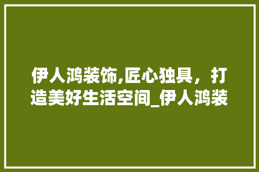 伊人鸿装饰,匠心独具，打造美好生活空间_伊人鸿装饰 伊人鸿装饰,匠心独具，打造美好生活空间_伊人鸿装饰 家居装饰