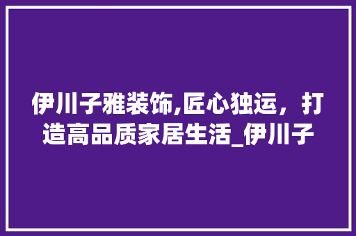 伊川子雅装饰,匠心独运，打造高品质家居生活_伊川子雅装饰 伊川子雅装饰,匠心独运，打造高品质家居生活_伊川子雅装饰 装修知识