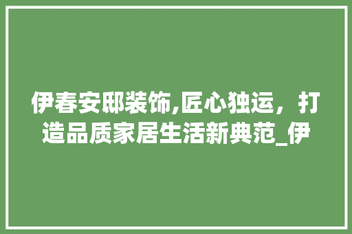 伊春安邸装饰,匠心独运，打造品质家居生活新典范_伊春安邸装饰 伊春安邸装饰,匠心独运，打造品质家居生活新典范_伊春安邸装饰 装修知识