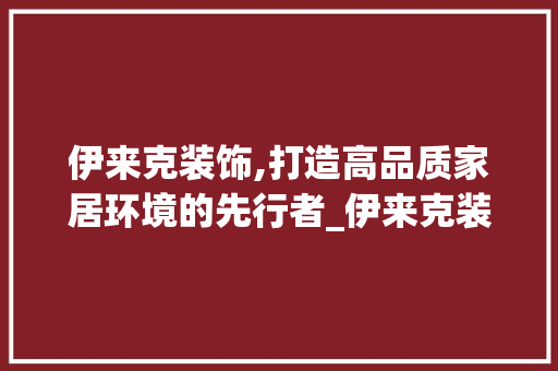 伊来克装饰,打造高品质家居环境的先行者_伊来克装饰 伊来克装饰,打造高品质家居环境的先行者_伊来克装饰 装修知识