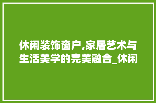 休闲装饰窗户,家居艺术与生活美学的完美融合_休闲装饰窗户 休闲装饰窗户,家居艺术与生活美学的完美融合_休闲装饰窗户 家居装饰