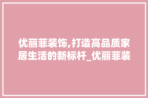 优丽菲装饰,打造高品质家居生活的新标杆_优丽菲装饰 优丽菲装饰,打造高品质家居生活的新标杆_优丽菲装饰 买房须知