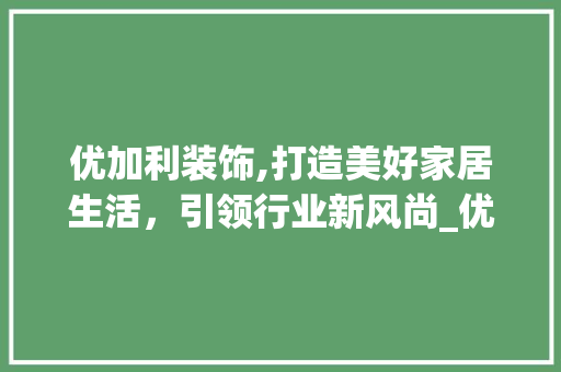 优加利装饰,打造美好家居生活，引领行业新风尚_优加利装饰 优加利装饰,打造美好家居生活，引领行业新风尚_优加利装饰 二手房