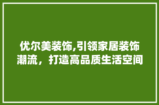 优尔美装饰,引领家居装饰潮流，打造高品质生活空间_优尔美装饰 优尔美装饰,引领家居装饰潮流，打造高品质生活空间_优尔美装饰 家居装饰