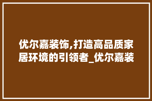优尔嘉装饰,打造高品质家居环境的引领者_优尔嘉装饰 优尔嘉装饰,打造高品质家居环境的引领者_优尔嘉装饰 家居装饰