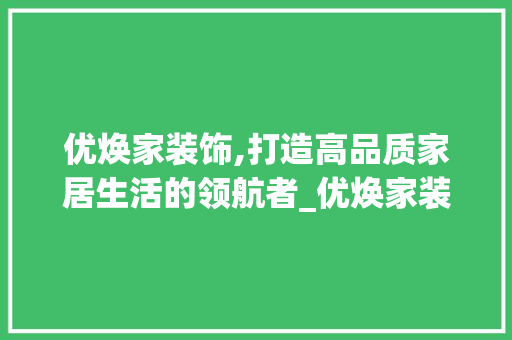 优焕家装饰,打造高品质家居生活的领航者_优焕家装饰 优焕家装饰,打造高品质家居生活的领航者_优焕家装饰 家居装饰