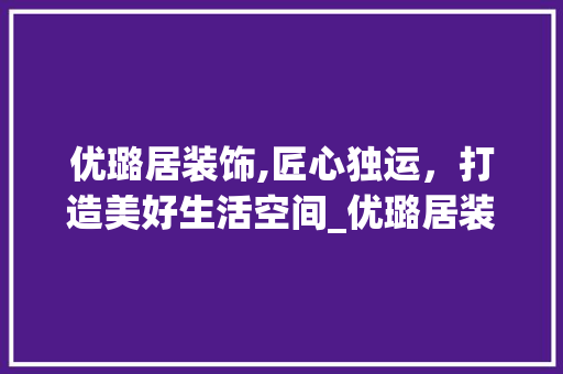 优璐居装饰,匠心独运，打造美好生活空间_优璐居装饰 优璐居装饰,匠心独运，打造美好生活空间_优璐居装饰 家居装饰
