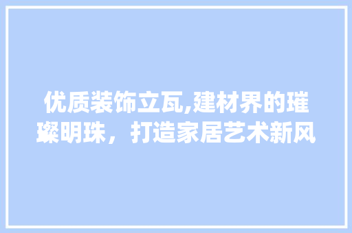 优质装饰立瓦,建材界的璀璨明珠，打造家居艺术新风尚_优质装饰立瓦 优质装饰立瓦,建材界的璀璨明珠，打造家居艺术新风尚_优质装饰立瓦 买房须知