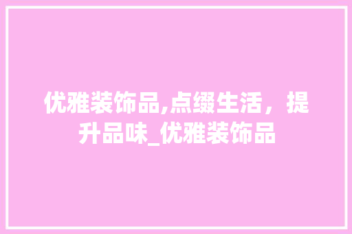 优雅装饰品,点缀生活，提升品味_优雅装饰品 优雅装饰品,点缀生活，提升品味_优雅装饰品 买房须知