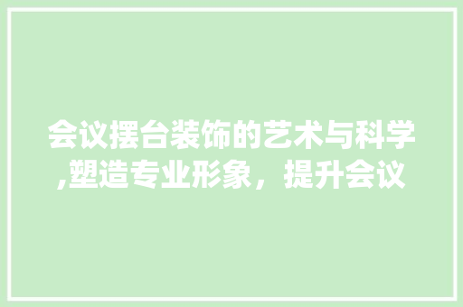会议摆台装饰的艺术与科学,塑造专业形象，提升会议效果_会议摆台装饰 会议摆台装饰的艺术与科学,塑造专业形象，提升会议效果_会议摆台装饰 买房须知