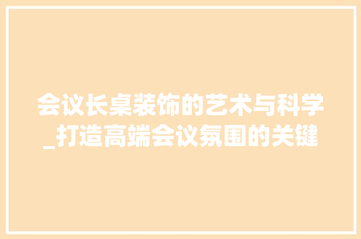 会议长桌装饰的艺术与科学_打造高端会议氛围的关键要素_会议长桌装饰 会议长桌装饰的艺术与科学_打造高端会议氛围的关键要素_会议长桌装饰 买房须知