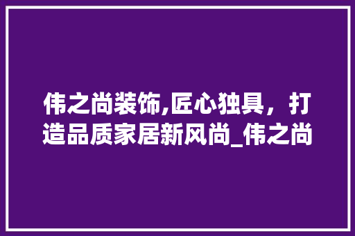 伟之尚装饰,匠心独具，打造品质家居新风尚_伟之尚装饰 伟之尚装饰,匠心独具，打造品质家居新风尚_伟之尚装饰 买房须知