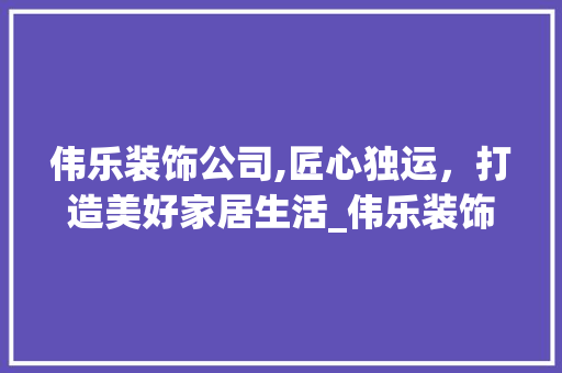 伟乐装饰公司,匠心独运，打造美好家居生活_伟乐装饰公司 伟乐装饰公司,匠心独运，打造美好家居生活_伟乐装饰公司 家居设计