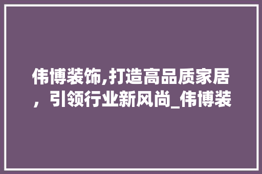 伟博装饰,打造高品质家居，引领行业新风尚_伟博装饰名片 伟博装饰,打造高品质家居，引领行业新风尚_伟博装饰名片 装修知识