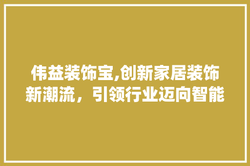 伟益装饰宝,创新家居装饰新潮流，引领行业迈向智能化_伟益装饰宝 伟益装饰宝,创新家居装饰新潮流，引领行业迈向智能化_伟益装饰宝 买房须知