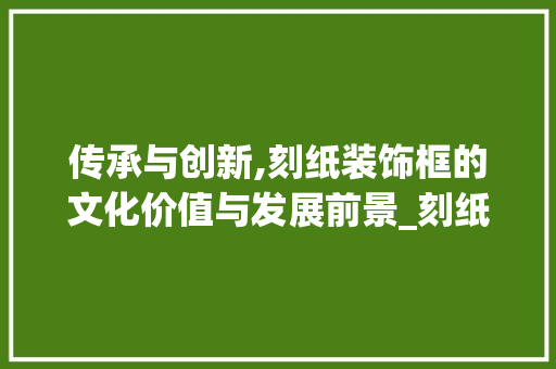 传承与创新,刻纸装饰框的文化价值与发展前景_刻纸装饰框 传承与创新,刻纸装饰框的文化价值与发展前景_刻纸装饰框 二手房