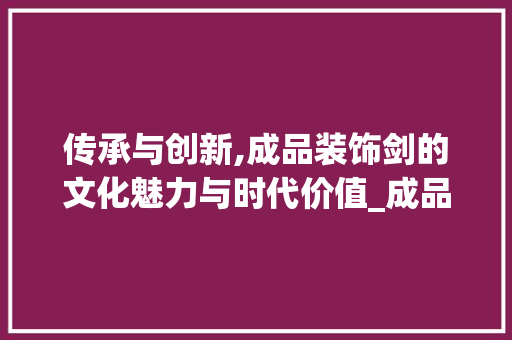 传承与创新,成品装饰剑的文化魅力与时代价值_成品装饰剑 传承与创新,成品装饰剑的文化魅力与时代价值_成品装饰剑 二手房