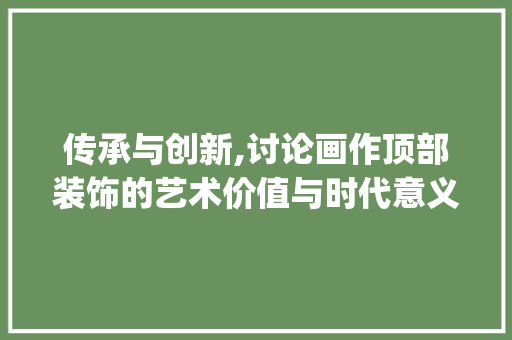 传承与创新,讨论画作顶部装饰的艺术价值与时代意义_画画顶部装饰 传承与创新,讨论画作顶部装饰的艺术价值与时代意义_画画顶部装饰 家居装饰