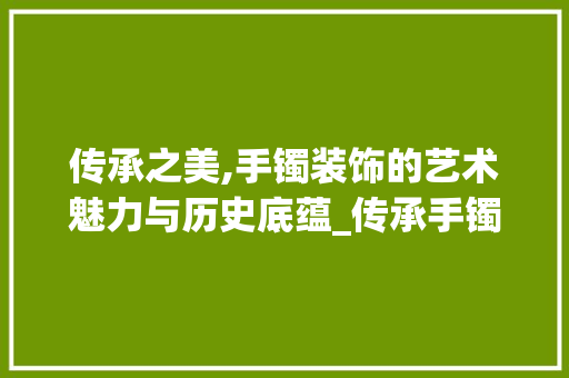 传承之美,手镯装饰的艺术魅力与历史底蕴_传承手镯装饰 传承之美,手镯装饰的艺术魅力与历史底蕴_传承手镯装饰 装修知识