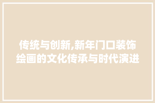 传统与创新,新年门口装饰绘画的文化传承与时代演进_新年门口装饰绘画 传统与创新,新年门口装饰绘画的文化传承与时代演进_新年门口装饰绘画 二手房