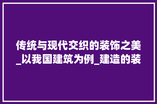 传统与现代交织的装饰之美_以我国建筑为例_建造的装饰 传统与现代交织的装饰之美_以我国建筑为例_建造的装饰 家居装饰