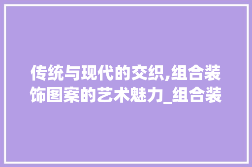 传统与现代的交织,组合装饰图案的艺术魅力_组合装饰图案 传统与现代的交织,组合装饰图案的艺术魅力_组合装饰图案 二手房