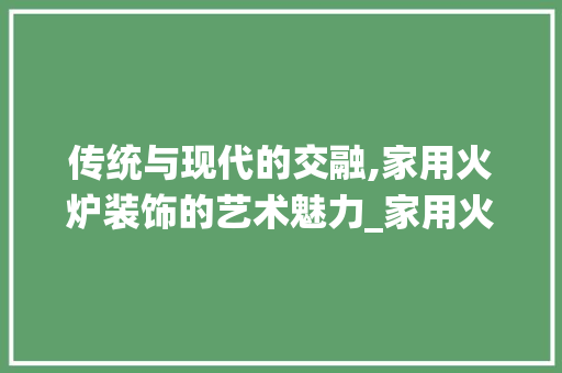 传统与现代的交融,家用火炉装饰的艺术魅力_家用火炉装饰 传统与现代的交融,家用火炉装饰的艺术魅力_家用火炉装饰 家居设计