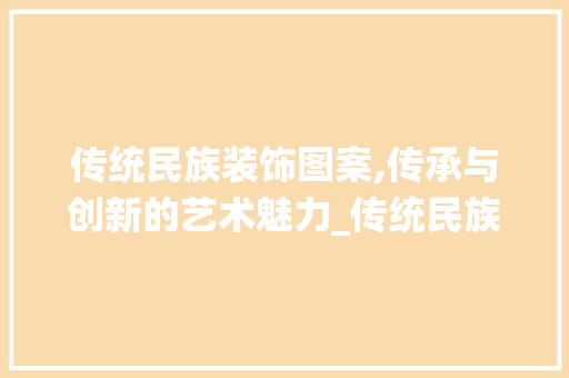 传统民族装饰图案,传承与创新的艺术魅力_传统民族装饰图案 传统民族装饰图案,传承与创新的艺术魅力_传统民族装饰图案 买房须知