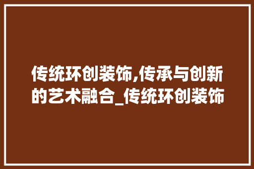 传统环创装饰,传承与创新的艺术融合_传统环创装饰 传统环创装饰,传承与创新的艺术融合_传统环创装饰 家居装饰