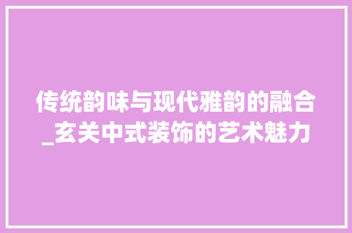 传统韵味与现代雅韵的融合_玄关中式装饰的艺术魅力_玄关中式装饰 传统韵味与现代雅韵的融合_玄关中式装饰的艺术魅力_玄关中式装饰 买房须知