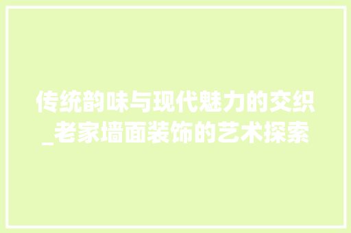 传统韵味与现代魅力的交织_老家墙面装饰的艺术探索_老家墙面装饰 传统韵味与现代魅力的交织_老家墙面装饰的艺术探索_老家墙面装饰 二手房