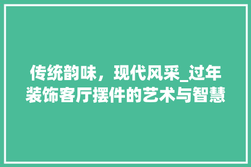 传统韵味，现代风采_过年装饰客厅摆件的艺术与智慧_过年装饰客厅摆件 传统韵味，现代风采_过年装饰客厅摆件的艺术与智慧_过年装饰客厅摆件 家居设计