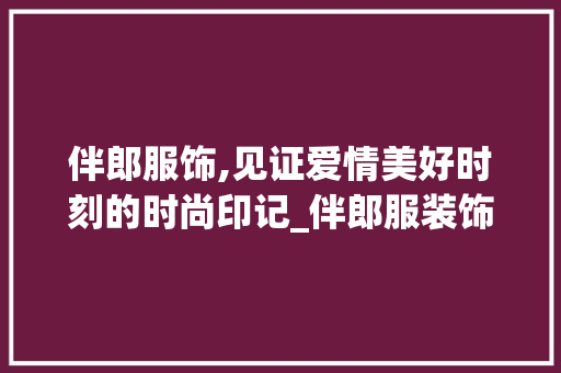 伴郎服饰,见证爱情美好时刻的时尚印记_伴郎服装饰 伴郎服饰,见证爱情美好时刻的时尚印记_伴郎服装饰 买房须知