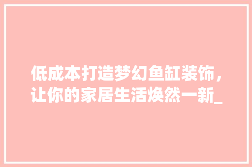 低成本打造梦幻鱼缸装饰，让你的家居生活焕然一新_鱼缸低成本装饰 低成本打造梦幻鱼缸装饰，让你的家居生活焕然一新_鱼缸低成本装饰 二手房