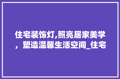住宅装饰灯,照亮居家美学，塑造温馨生活空间_住宅装饰灯 住宅装饰灯,照亮居家美学，塑造温馨生活空间_住宅装饰灯 二手房