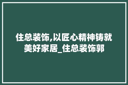 住总装饰,以匠心精神铸就美好家居_住总装饰郭 住总装饰,以匠心精神铸就美好家居_住总装饰郭 家居装饰