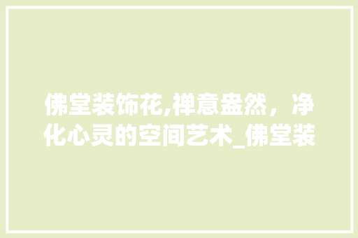 佛堂装饰花,禅意盎然，净化心灵的空间艺术_佛堂装饰花 佛堂装饰花,禅意盎然，净化心灵的空间艺术_佛堂装饰花 买房须知