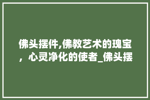 佛头摆件,佛教艺术的瑰宝，心灵净化的使者_佛头摆件装饰 佛头摆件,佛教艺术的瑰宝，心灵净化的使者_佛头摆件装饰 装修知识