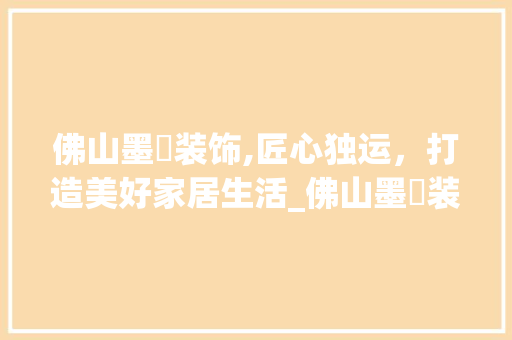 佛山墨堃装饰,匠心独运，打造美好家居生活_佛山墨堃装饰 佛山墨堃装饰,匠心独运，打造美好家居生活_佛山墨堃装饰 家居设计