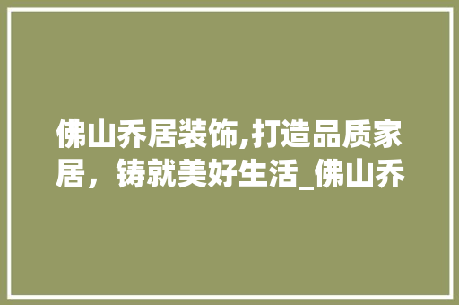 佛山乔居装饰,打造品质家居，铸就美好生活_佛山乔居装饰 佛山乔居装饰,打造品质家居，铸就美好生活_佛山乔居装饰 家居装饰