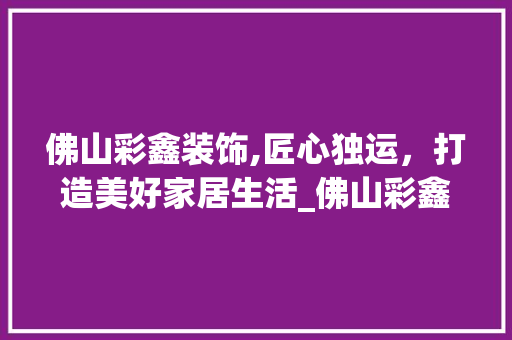 佛山彩鑫装饰,匠心独运，打造美好家居生活_佛山彩鑫装饰 佛山彩鑫装饰,匠心独运，打造美好家居生活_佛山彩鑫装饰 装修知识