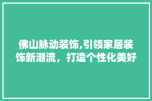 佛山脉动装饰,引领家居装饰新潮流，打造个性化美好家园_佛山脉动装饰 佛山脉动装饰,引领家居装饰新潮流，打造个性化美好家园_佛山脉动装饰 家居装饰