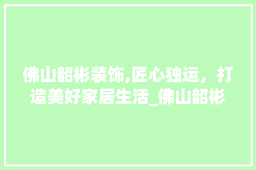佛山韶彬装饰,匠心独运，打造美好家居生活_佛山韶彬装饰 佛山韶彬装饰,匠心独运，打造美好家居生活_佛山韶彬装饰 家居装饰