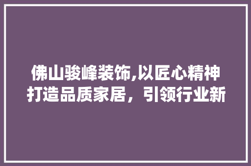 佛山骏峰装饰,以匠心精神打造品质家居，引领行业新潮流_佛山骏峰装饰 佛山骏峰装饰,以匠心精神打造品质家居，引领行业新潮流_佛山骏峰装饰 二手房